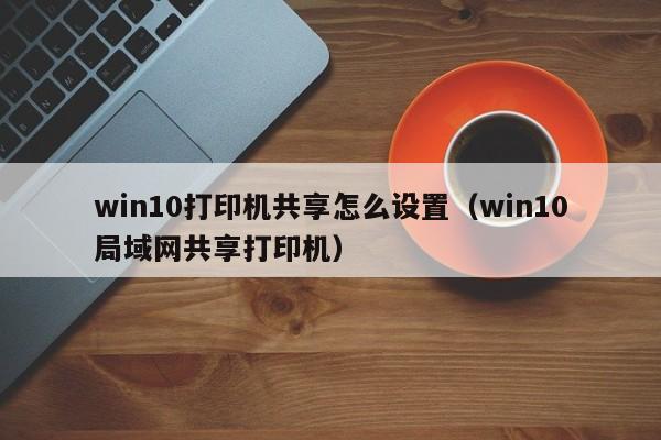 win10打印机共享怎么设置（win10局域网共享打印机）