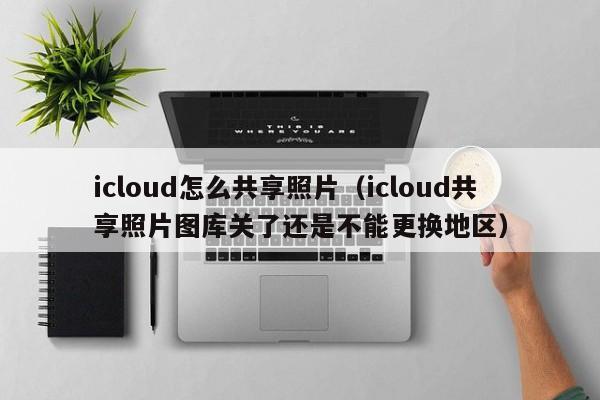 icloud怎么共享照片（icloud共享照片图库关了还是不能更换地区）