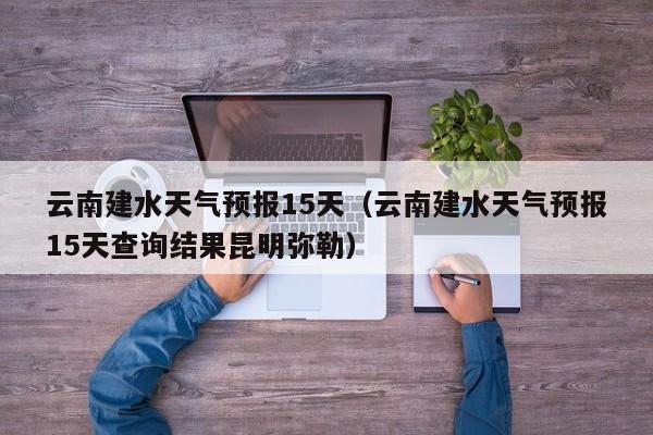 云南建水天气预报15天（云南建水天气预报15天查询结果昆明弥勒）