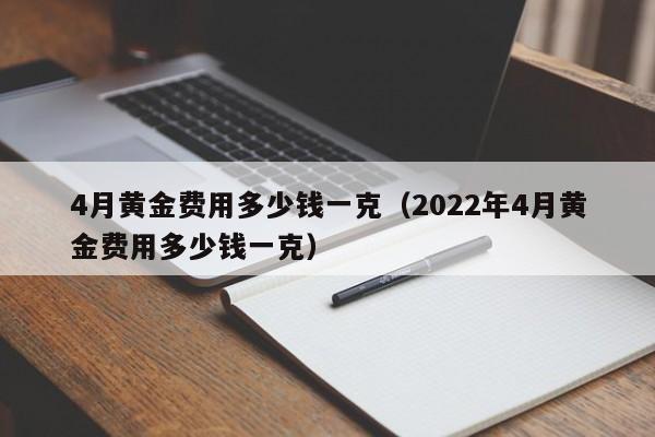 4月黄金费用多少钱一克（2022年4月黄金费用多少钱一克）