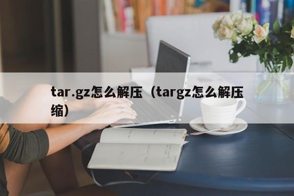tar.gz怎么解压（targz怎么解压缩）