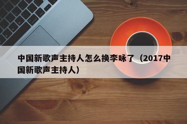 中国新歌声主持人怎么换李咏了（2017中国新歌声主持人）