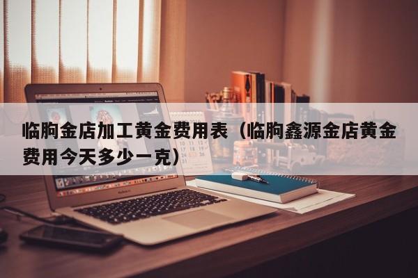 临朐金店加工黄金费用表（临朐鑫源金店黄金费用今天多少一克）