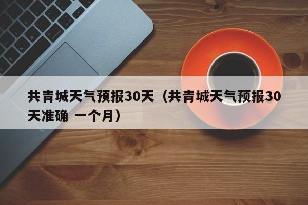 共青城天气预报30天（共青城天气预报30天准确 一个月）