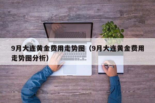 9月大连黄金费用走势图（9月大连黄金费用走势图分析）