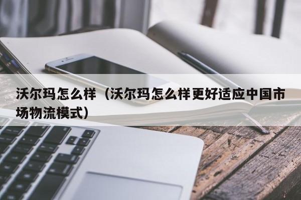 沃尔玛怎么样（沃尔玛怎么样更好适应中国市场物流模式）