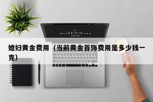 媳妇黄金费用（当前黄金首饰费用是多少钱一克）