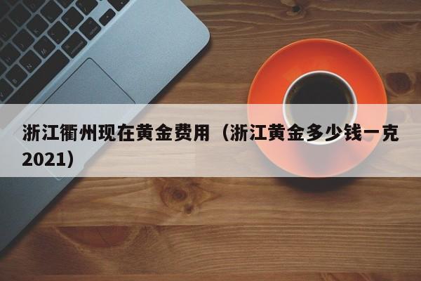 浙江衢州现在黄金费用（浙江黄金多少钱一克2021）