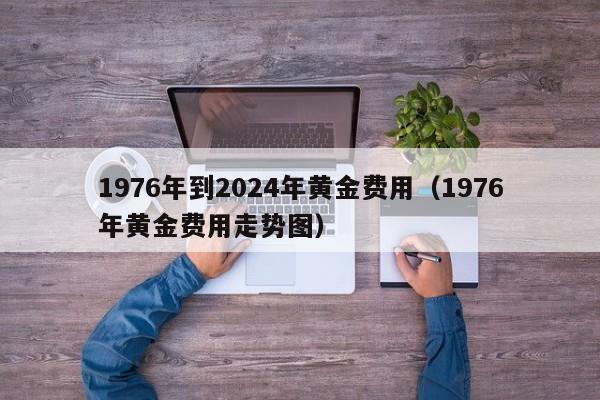 1976年到2024年黄金费用（1976年黄金费用走势图）