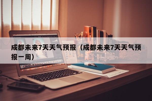 成都未来7天天气预报（成都未来7天天气预报一周）