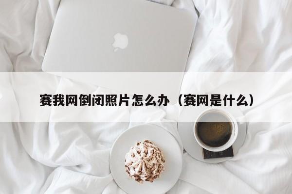 赛我网倒闭照片怎么办（赛网是什么）