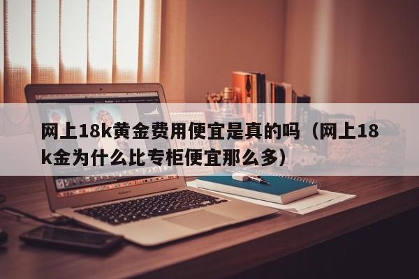 网上18k黄金费用便宜是真的吗（网上18k金为什么比专柜便宜那么多）