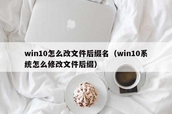 win10怎么改文件后缀名（win10系统怎么修改文件后缀）