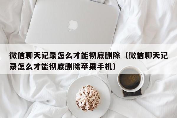 微信聊天记录怎么才能彻底删除（微信聊天记录怎么才能彻底删除苹果手机）