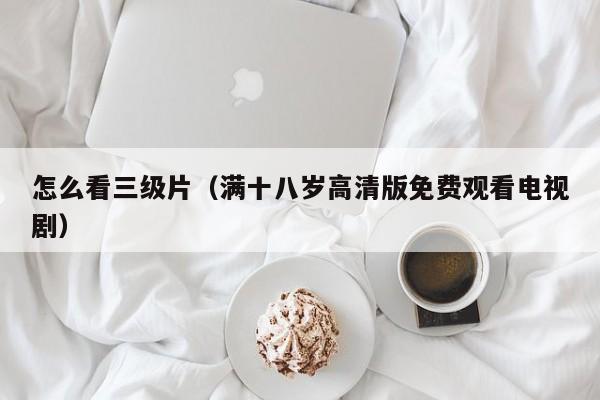 怎么看三级片（满十八岁高清版免费观看电视剧）