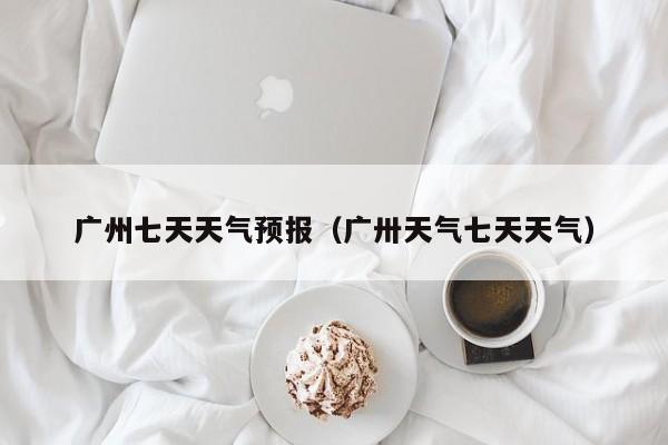 广州七天天气预报（广卅天气七天天气）