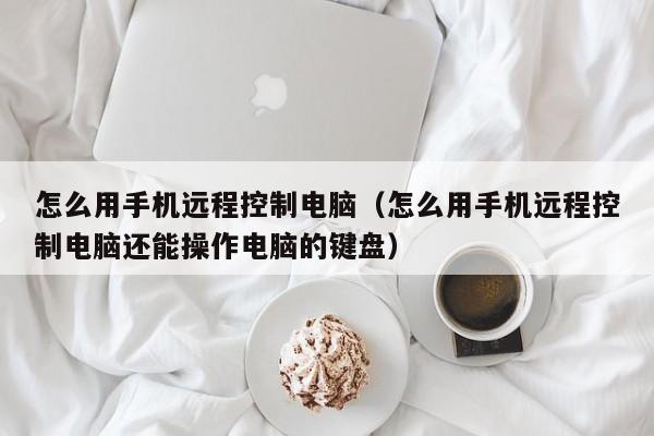 怎么用手机远程控制电脑（怎么用手机远程控制电脑还能操作电脑的键盘）