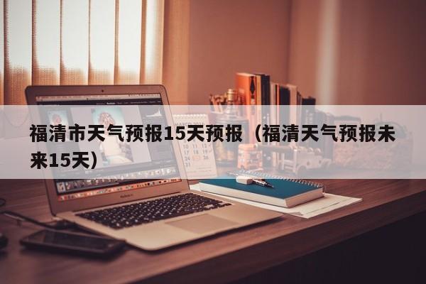 福清市天气预报15天预报（福清天气预报未来15天）