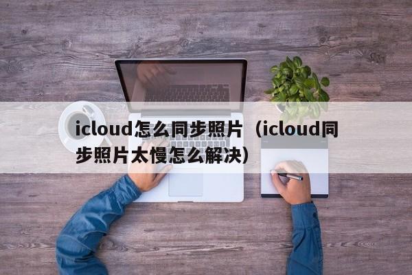 icloud怎么同步照片（icloud同步照片太慢怎么解决）
