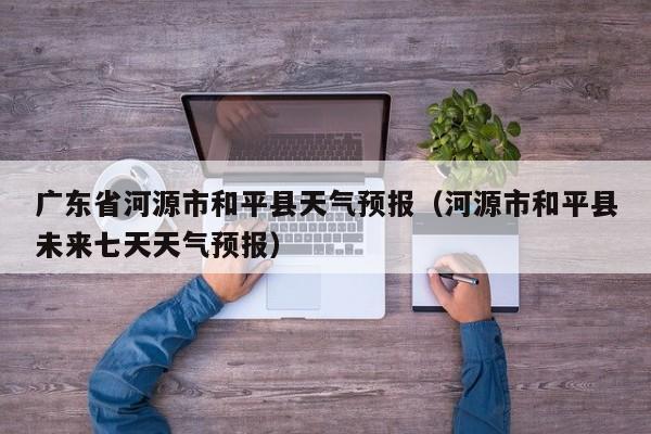 广东省河源市和平县天气预报（河源市和平县未来七天天气预报）