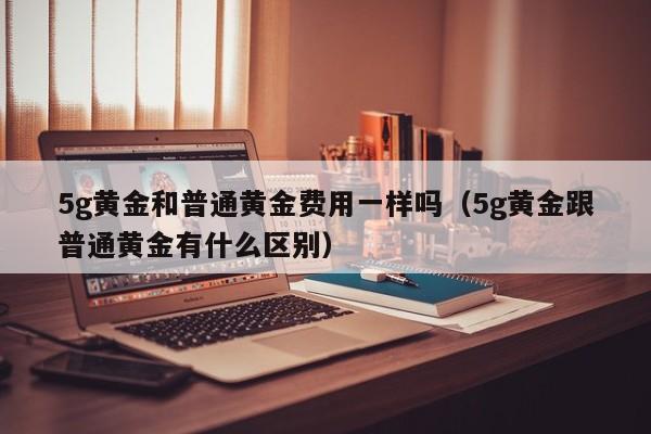 5g黄金和普通黄金费用一样吗（5g黄金跟普通黄金有什么区别）