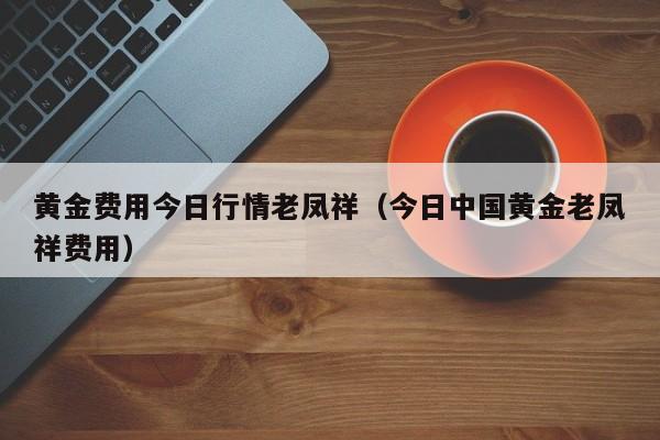 黄金费用今日行情老凤祥（今日中国黄金老凤祥费用）