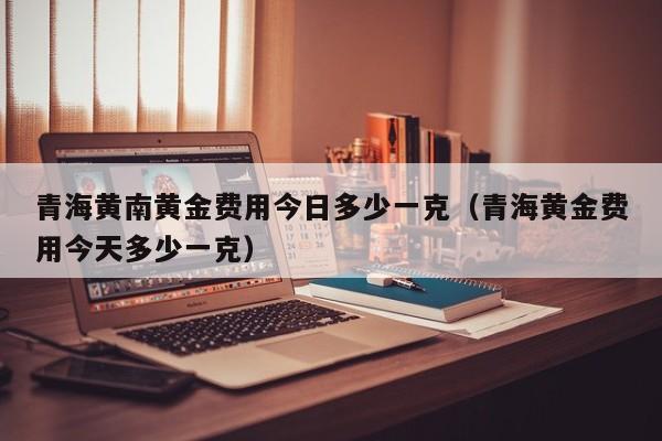 青海黄南黄金费用今日多少一克（青海黄金费用今天多少一克）