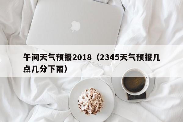 午间天气预报2018（2345天气预报几点几分下雨）