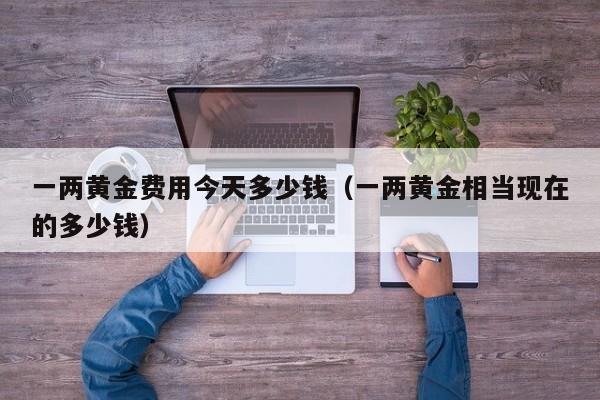 一两黄金费用今天多少钱（一两黄金相当现在的多少钱）