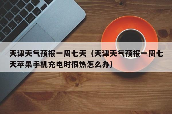 天津天气预报一周七天（天津天气预报一周七天苹果手机充电时很热怎么办）