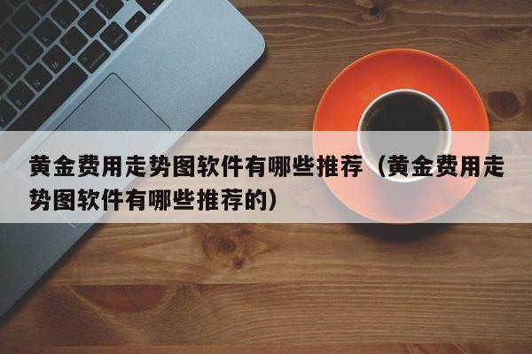 黄金费用走势图软件有哪些推荐（黄金费用走势图软件有哪些推荐的）
