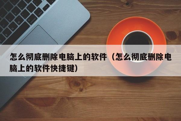 怎么彻底删除电脑上的软件（怎么彻底删除电脑上的软件快捷键）