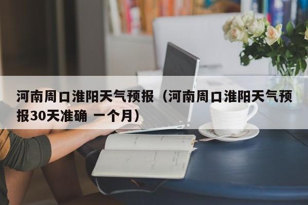 河南周口淮阳天气预报（河南周口淮阳天气预报30天准确 一个月）