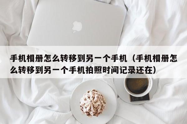 手机相册怎么转移到另一个手机（手机相册怎么转移到另一个手机拍照时间记录还在）