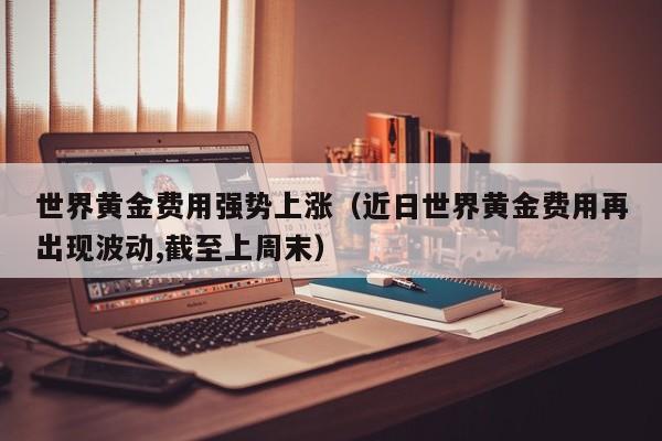 世界黄金费用强势上涨（近日世界黄金费用再出现波动,截至上周末）