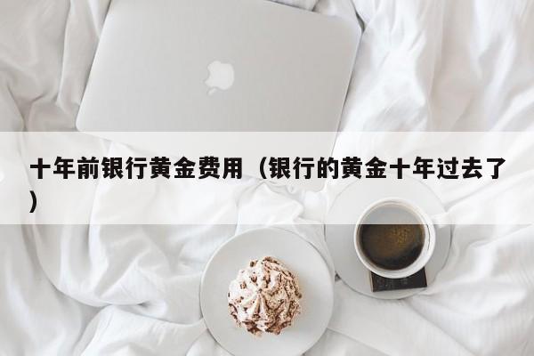 十年前银行黄金费用（银行的黄金十年过去了）