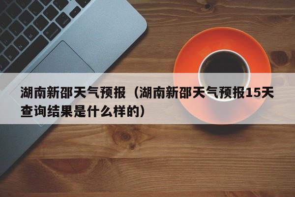 湖南新邵天气预报（湖南新邵天气预报15天查询结果是什么样的）