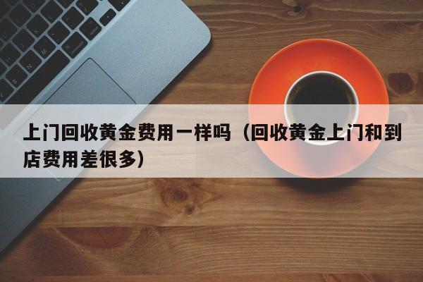 上门回收黄金费用一样吗（回收黄金上门和到店费用差很多）