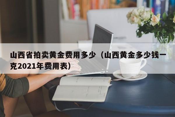 山西省拍卖黄金费用多少（山西黄金多少钱一克2021年费用表）
