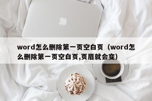 word怎么删除第一页空白页（word怎么删除第一页空白页,页眉就会变）