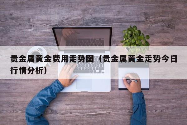 贵金属黄金费用走势图（贵金属黄金走势今日行情分析）