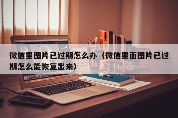 微信里图片已过期怎么办（微信里面图片已过期怎么能恢复出来）