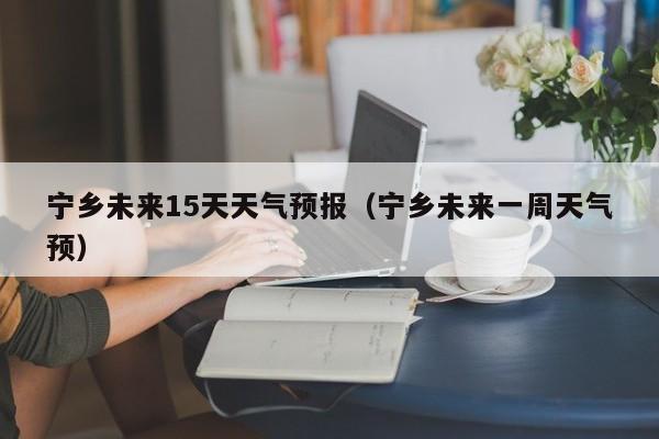 宁乡未来15天天气预报（宁乡未来一周天气预）