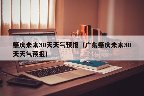 肇庆未来30天天气预报（广东肇庆未来30天天气预报）