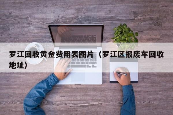 罗江回收黄金费用表图片（罗江区报废车回收地址）