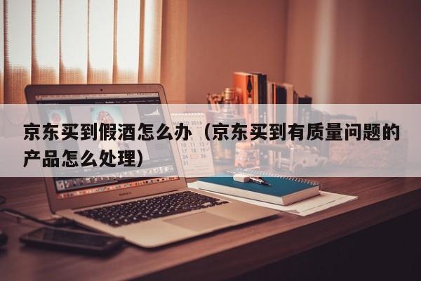 京东买到假酒怎么办（京东买到有质量问题的产品怎么处理）