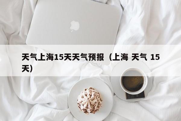 天气上海15天天气预报（上海 天气 15天）