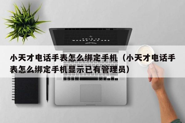 小天才电话手表怎么绑定手机（小天才电话手表怎么绑定手机显示已有管理员）