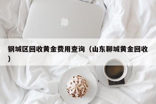 钢城区回收黄金费用查询（山东聊城黄金回收）
