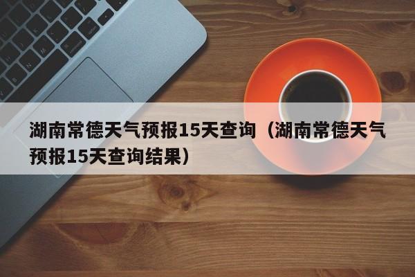 湖南常德天气预报15天查询（湖南常德天气预报15天查询结果）